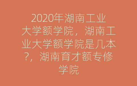 2020年湖南工业大学额学院，湖南工业大学额学院是几本?，湖南育才额专修学院