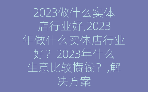 2023做什么实体店行业好,2023年做什么实体店行业好？2023年什么生意比较攒钱？,解决方案