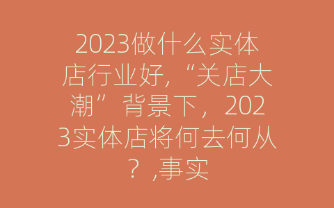 2023做什么实体店行业好,“关店大潮”背景下，2023实体店将何去何从？,事实