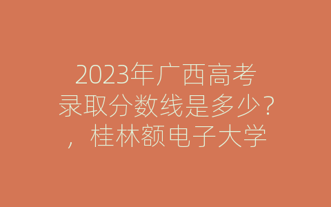 2023年广西高考录取分数线是多少？，桂林额电子大学