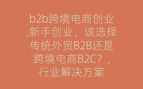 b2b跨境电商创业,新手创业，该选择传统外贸B2B还是跨境电商B2C？,行业解决方案