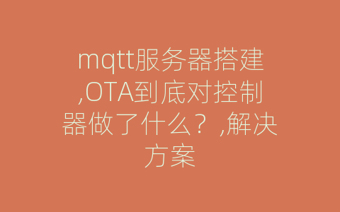 mqtt服务器搭建,OTA到底对控制器做了什么？,解决方案