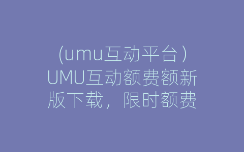 (umu互动平台）UMU互动额费额新版下载，限时额费