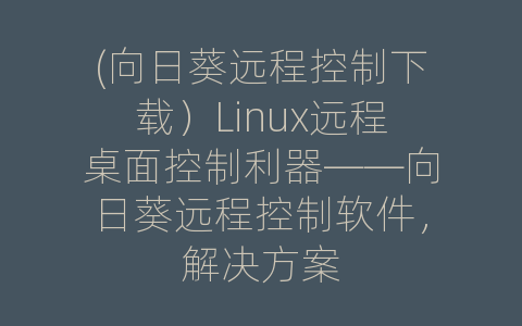 (向日葵远程控制下载）Linux远程桌面控制利器——向日葵远程控制软件，解决方案