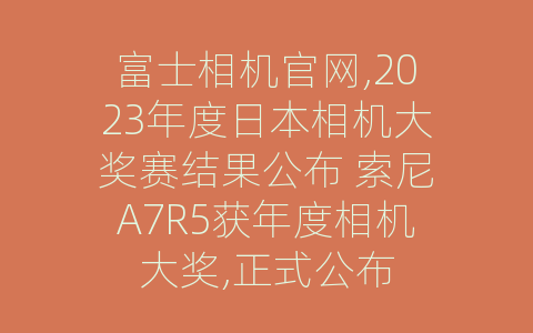 富士相机官网,2023年度日本相机大奖赛结果公布 索尼A7R5获年度相机大奖,正式公布
