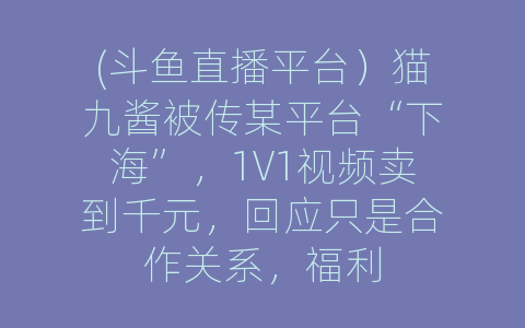 (斗鱼直播平台）猫九酱被传某平台“下海”，1V1视频卖到千元，回应只是合作关系，福利