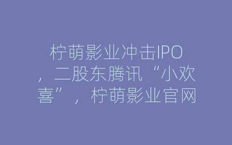 柠萌影业冲击IPO，二股东腾讯“小欢喜”，柠萌影业官网