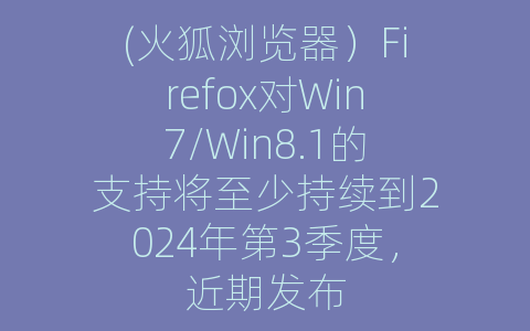 (火狐浏览器）Firefox对Win7/Win8.1的支持将至少持续到2024年第3季度，近期发布