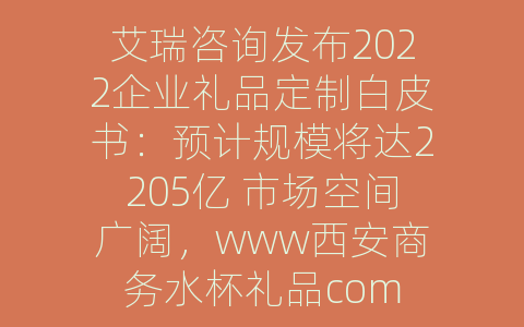 艾瑞咨询发布2022企业礼品定制白皮书：预计规模将达2205亿 市场空间广阔，www西安商务水杯礼品com