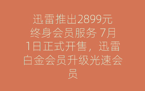 迅雷推出2899元终身会员服务 7月1日正式开售，迅雷白金会员升级光速会员