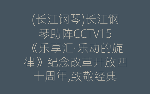 (长江钢琴)长江钢琴助阵CCTV15《乐享汇·乐动的旋律》纪念改革开放四十周年,致敬经典